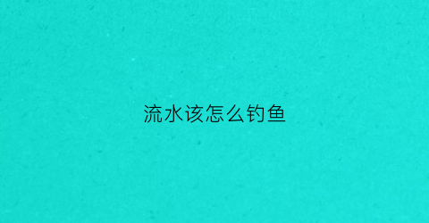 流水该怎么钓鱼(流水该怎么钓鱼最好)