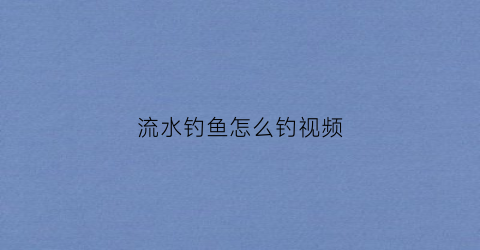 流水钓鱼怎么钓视频(流水钓鱼怎么钓视频教程)