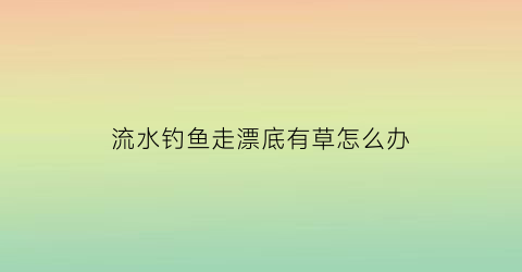 “流水钓鱼走漂底有草怎么办(流水钓鱼走漂底有草怎么办视频)