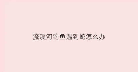 “流溪河钓鱼遇到蛇怎么办(流溪河钓鱼遇到蛇怎么办视频)