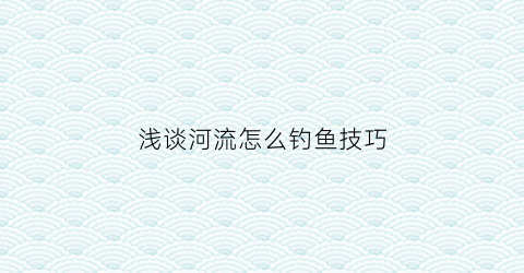 浅谈河流怎么钓鱼技巧(河流钓鱼怎么钓调漂视频)