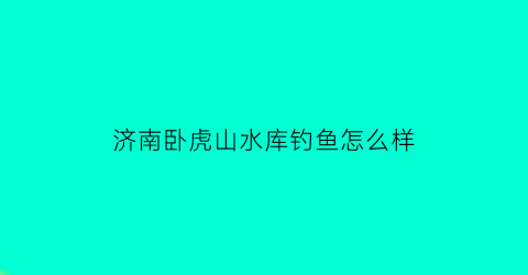 济南卧虎山水库钓鱼怎么样(济南卧虎山水库收费吗)