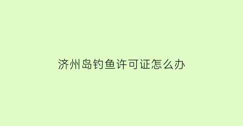 济州岛钓鱼许可证怎么办(济州岛钓鱼许可证怎么办理)