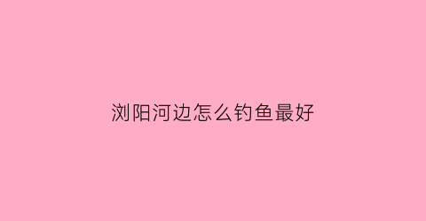 浏阳河边怎么钓鱼最好(浏阳河边怎么钓鱼最好呢)
