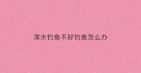 浑水钓鱼不好钓鱼怎么办(浑水好钓鱼吗钓深还是钓浅)