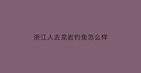 浙江人去龙岩钓鱼怎么样