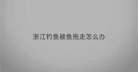 “浙江钓鱼被鱼拖走怎么办(浙江钓鱼被电男子)