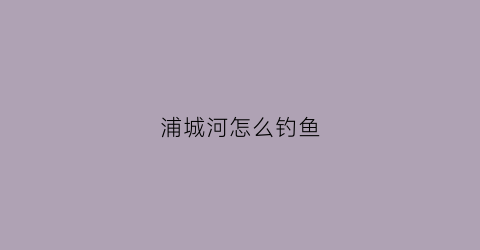 浦城河怎么钓鱼(浦城水库有哪些)