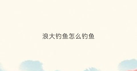 浪大钓鱼怎么钓鱼(浪比较大怎么钓鱼)
