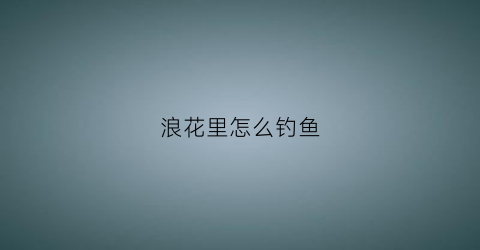 浪花里怎么钓鱼(浪花里怎么钓鱼视频)