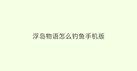 浮岛物语怎么钓鱼手机版(浮岛物语怎么钓鱼)