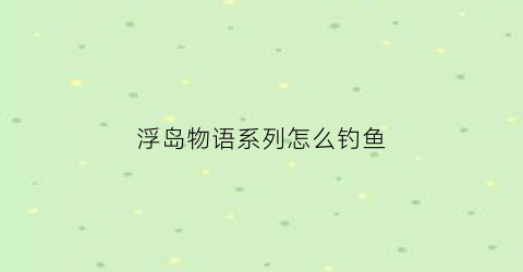 浮岛物语系列怎么钓鱼(浮岛物语钓鱼怎么钓)