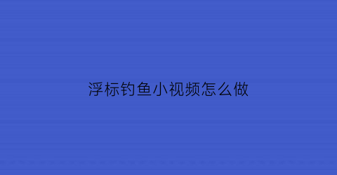 “浮标钓鱼小视频怎么做(浮标钓鱼小视频怎么做教程)