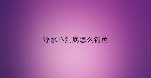 浮水不沉底怎么钓鱼(钓鱼浮子沉不下去)