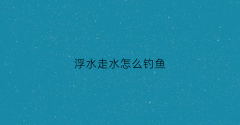 浮水走水怎么钓鱼(浮水走水怎么钓鱼的)