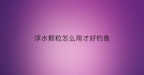 浮水颗粒怎么用才好钓鱼(浮水颗粒怎么调漂啊)