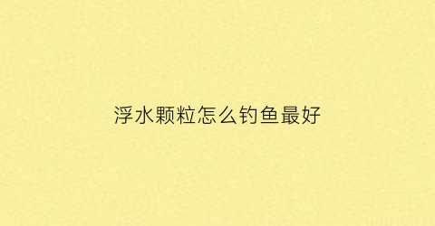 浮水颗粒怎么钓鱼最好(浮水颗粒钓鱼技巧)
