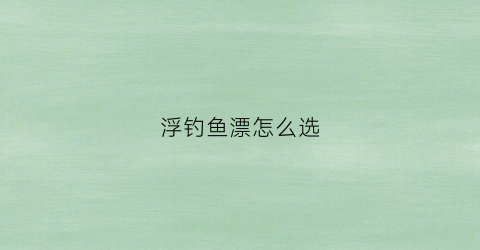 浮钓鱼漂怎么选(浮漂怎么选择)