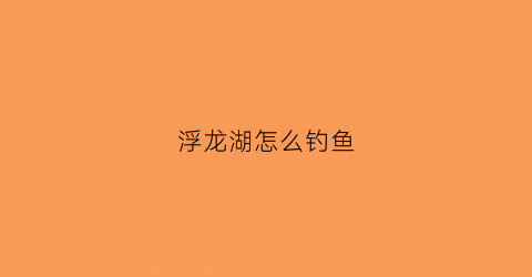 浮龙湖怎么钓鱼(浮龙湖怎么钓鱼最好)