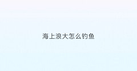 海上浪大怎么钓鱼(海边浪大怎么钓鱼)