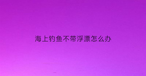 海上钓鱼不带浮漂怎么办(海上钓鱼不带浮漂怎么办呀)