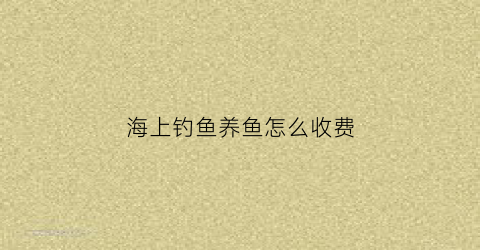 海上钓鱼养鱼怎么收费(海上钓鱼)