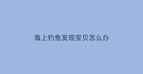 “海上钓鱼发现宝贝怎么办(海上钓鱼发现宝贝怎么办呢)