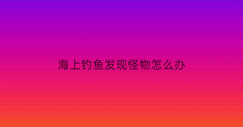 海上钓鱼发现怪物怎么办(海上钓鱼发现怪物怎么办呢)