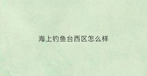 “海上钓鱼台西区怎么样(海上钓鱼台急售二手房)