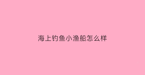 海上钓鱼小渔船怎么样(海上钓鱼船价格及图片大全)