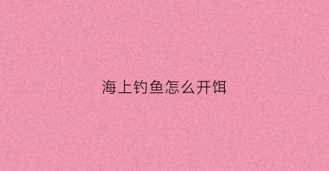 海上钓鱼怎么开饵(海上钓鱼的技巧)