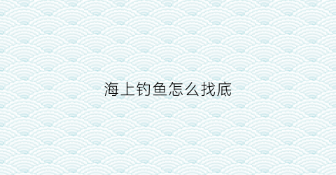 海上钓鱼怎么找底(海上钓鱼怎么钓)