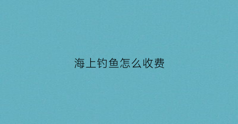 海上钓鱼怎么收费(海上钓鱼需要准备什么)