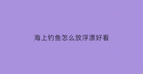 “海上钓鱼怎么放浮漂好看(海上钓鱼需要什么装备)