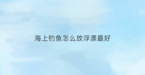 “海上钓鱼怎么放浮漂最好(海上钓鱼怎么放浮漂最好用)