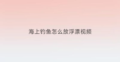 “海上钓鱼怎么放浮漂视频(海上钓鱼浮台)