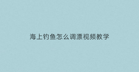海上钓鱼怎么调漂视频教学(海上钓鱼教程)