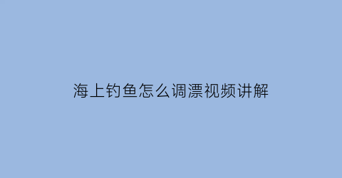 “海上钓鱼怎么调漂视频讲解(海上钓鱼教程)