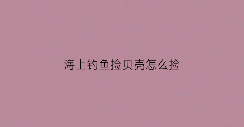 海上钓鱼捡贝壳怎么捡(海边捡来的贝壳怎么做手工)