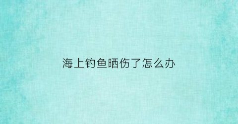 海上钓鱼晒伤了怎么办(在海上钓鱼)