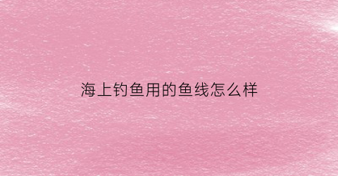 “海上钓鱼用的鱼线怎么样(海里钓大鱼用什么线)