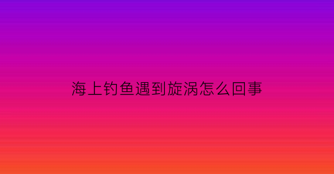 “海上钓鱼遇到旋涡怎么回事(海上钓鱼的技巧)