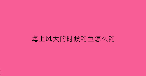 “海上风大的时候钓鱼怎么钓(海上风大的时候钓鱼怎么钓好)