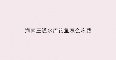 海南三道水库钓鱼怎么收费(海南省三道镇属于哪个县)