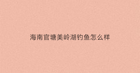 海南官塘美岭湖钓鱼怎么样(海南琼海官塘美岭湖多少钱一平米)