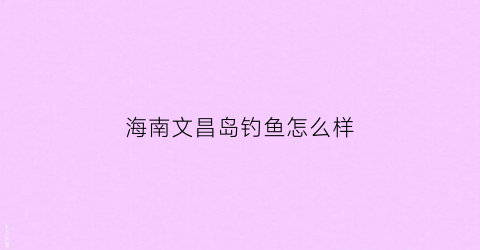 海南文昌岛钓鱼怎么样(海南文昌岛钓鱼怎么样好钓吗)
