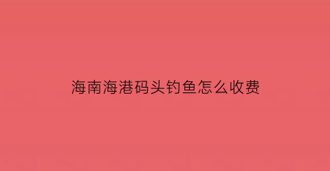 海南海港码头钓鱼怎么收费(海南渔港码头哪个最好)
