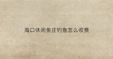 海口休闲鱼庄钓鱼怎么收费(海口市钓鱼交流群)