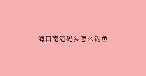 海口南港码头怎么钓鱼(海口南港码头钓鱼地点)