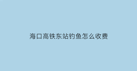 “海口高铁东站钓鱼怎么收费(海口高铁东线)